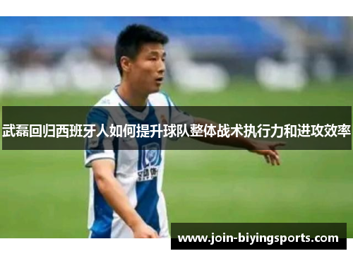 武磊回归西班牙人如何提升球队整体战术执行力和进攻效率