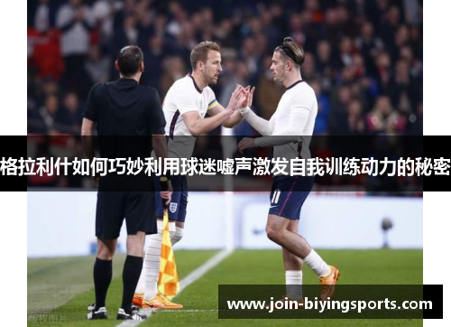 格拉利什如何巧妙利用球迷嘘声激发自我训练动力的秘密