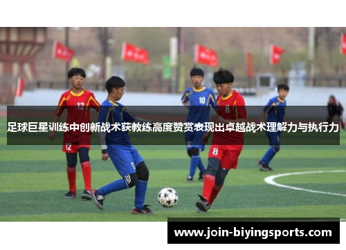 足球巨星训练中创新战术获教练高度赞赏表现出卓越战术理解力与执行力